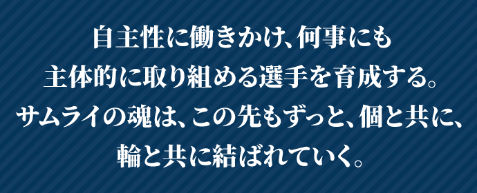 自立心を育て、何事にも主体的に取り組める選手を育成する。サムライの魂は、この先もずっと、個と共に、輪と共に結ばれていく。